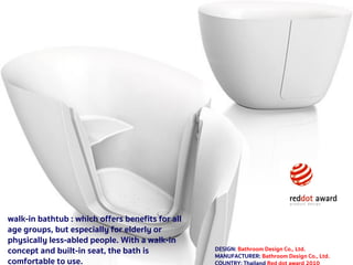 1521 กรกฎาคม 2560
walk-in bathtub : which offers benefits for all
age groups, but especially for elderly or
physically less-abled people. With a walk-in
concept and built-in seat, the bath is
comfortable to use.
DESIGN: Bathroom Design Co., Ltd.
MANUFACTURER: Bathroom Design Co., Ltd.
 