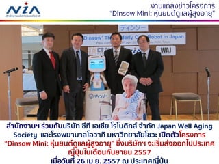 1921 กรกฎาคม 2560
งำนแถลงข่ำวโครงกำร
“Dinsow Mini: หุ่นยนต์ดูแลผู้สูงอำยุ”
สานักงานฯ ร่วมกับบริษัท ซีที เอเชีย โรโบติกส์ จากัด Japan Well Aging
Society และโรงพยาบาลโอวากิ มหาวิทยาลัยโชวะ เปิดตัวโครงการ
“Dinsow Mini: หุ่นยนต์ดูแลผู้สูงอายุ” ซึ่งบริษัทฯ จะเริ่มส่งออกไปประเทศ
ญี่ปุ่นในเดือนกันยายน 2557
เมื่อวันที่ 26 เม.ย. 2557 ณ ประเทศญี่ปุ่น
 