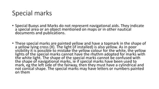 Special marks
• Special Buoys and Marks do not represent navigational aids. They indicate
a special area or an object mentioned on maps or in other nautical
documents and publications.
• These special marks are painted yellow and have a topmark in the shape of
a yellow lying cross (X). The light (if installed) is also yellow. As in poor
visibility it is possible to mistake the yellow colour for the white, the yellow
lights of the special marks cannot have the rhythm adopted for marks with
the white light. The shape of the special marks cannot be confused with
the shape of navigational marks, ie if special marks have been used to
mark, eg the left side of the fairway, then they must have a cylindrical and
not conical shape. The special marks may have letters or numbers painted
on them
 