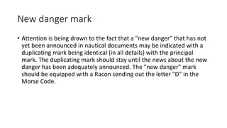 New danger mark
• Attention is being drawn to the fact that a "new danger" that has not
yet been announced in nautical documents may be indicated with a
duplicating mark being identical (in all details) with the principal
mark. The duplicating mark should stay until the news about the new
danger has been adequately announced. The "new danger" mark
should be equipped with a Racon sending out the letter "D" in the
Morse Code.
 