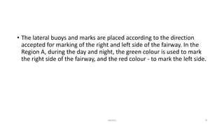 • The lateral buoys and marks are placed according to the direction
accepted for marking of the right and left side of the fairway. In the
Region A, during the day and night, the green colour is used to mark
the right side of the fairway, and the red colour - to mark the left side.
4dantha
 