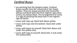 Cardinal Buoys
• are pointing that the deepest water. Cardinal
buoys usually have the columned or bar shape
(poles). They are always painted into horizontal
yellow and black belts but their highest signs (two
cones) are always black. The arrangement of cones
is a sign of situating the black belt in the highest
sign (of belts).
• cones with tops up: black belt above yellow
• cones with tops into the bottom: black belt under
yellow
• cones with bases to oneself: black belt above and
under the yellow strip
• cones with tops to oneself: black belt, it and under
him yellow belts
9dantha
 