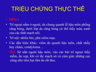 TRIỆU CHỨNG THỰC THỂ
• Nhìn :
• Trĩ ngoại nằm ở ngoài, da chung quanh lỗ hậu môn phồng
căng bóng, dưới lớp da căng bóng có thể thấy màu xanh
của các tĩnh mạch nổi.
• Trĩ nội: nhiều búi, phủ niêm mạc.
• Các dấu hiệu khác: viêm da quanh hậu môn, chất nhầy
hay chàm, condyloma…
• Sờ: Sờ nắn ngoài hậu môn, vào các búi trĩ ngoại thấy
mềm, ấn xẹp, khi có tắc mạch sờ có cảm giác những cục
cứng nhỏ như hạt tấm ấn rất đau.
 