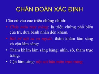 CHẨN ĐOÁN XÁC ĐỊNH
Căn cứ vào các triệu chứng chính:
• Chảy máu trực tràng: là triệu chứng phổ biến
của trĩ, đưa bệnh nhân đến khám.
• Búi trĩ nội sa ra ngoài: thăm khám lâm sàng
và cận lâm sàng:
• Thăm khám lâm sàng bằng: nhìn, sờ, thăm trực
tràng.
• Cận lâm sàng: nội soi hậu môn trực tràng.
 