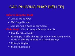 CÁC PHƯƠNG PHÁP ĐIỀU TRỊ
• Điều trị bằng thủ thuật
 Làm xơ búi trĩ bằng
 Thắt bằng dây thun
 Làm đông nhiệt bằng tia hồng ngoại
• Phẫu thuật: Yêu cầu trong phẫu thuật cắt trĩ là:
 Phải lấy hết các búi trĩ.
 Không gây tai biến như hẹp hậu môn và tiêu không tự chủ,
vì các tai biến này rất nặng và rất khó khắc phục.
 Không bị tái phát.
 Sau mổ không đau.
 