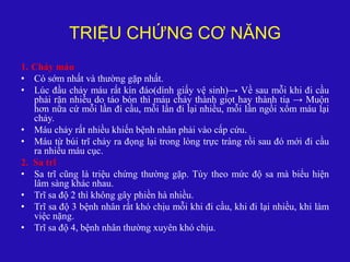 TRIỆU CHỨNG CƠ NĂNG
1. Chảy máu
• Có sớm nhất và thường gặp nhất.
• Lúc đầu chảy máu rất kín đáo(dính giấy vệ sinh)→ Về sau mỗi khi đi cầu
phải rặn nhiều do táo bón thì máu chảy thành giọt hay thành tia → Muộn
hơn nữa cứ mỗi lần đi cầu, mỗi lần đi lại nhiều, mỗi lần ngồi xổm máu lại
chảy.
• Máu chảy rất nhiều khiến bệnh nhân phải vào cấp cứu.
• Máu từ búi trĩ chảy ra đọng lại trong lòng trực tràng rồi sau đó mới đi cầu
ra nhiều máu cục.
2. Sa trĩ
• Sa trĩ cũng là triệu chứng thường gặp. Tùy theo mức độ sa mà biểu hiện
lâm sàng khác nhau.
• Trĩ sa độ 2 thì không gây phiền hà nhiều.
• Trĩ sa độ 3 bệnh nhân rất khó chịu mỗi khi đi cầu, khi đi lại nhiều, khi làm
việc nặng.
• Trĩ sa độ 4, bệnh nhân thường xuyên khó chịu.
 