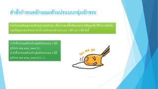 การกาหนดลักษณะของตัวแปรกลุ่มอักขระ เป็นการจองพื้นที่ขนาดตารางข้อมูลเพื่อใช้ในการจัดเก็บ
กลุ่มข้อมูลเฉพาะอักขระเท่านั้น ยกตัวอย่างตัวแปรแบบ 1 มิติ และ 2 มิติ ดังนี้
1) คาสั่งกาหนดตัวแปรกลุ่มอักขระแบบ 1 มิติ
รูปแบบ char array_name[r] ;
2) คาสั่งกาหนดตัวแปรกลุ่มอักขระแบบ 2 มิติ
รูปแบบ char array_name[r] [ c ] ;
 