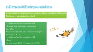 การเขียนคาสั่งในโปรแกรมให้จัดเก็บค่าข้อมูลเฉพาะกลุ่มอักขระ ในตารางข้อมูลที่จองพื้นที่ไว้โดยไม่ต้อง
ป้อนข้อมูลนั้นๆ ผ่านทางแป้นพิมพ์ เขียนคาสั่งดังนี้
1) คาสั่งกาหนดค่าตัวแปรแบบกลุ่มอักขระ 1 มิติ
รูปแบบchar array_name [size] = “ string constant “ ;
ตัวอย่างคาสั่ง
กาหนดข้อมูลตัวอักษร “ X Y Z “ ให้จัดเก็บในตัวแปรชุดชื่อ b
char b [4] = “ X Y Z “ ;
2) คาสั่งกาหนดค่าตัวแปรแบบกลุ่มอักขระ 2 มิติ
รูปแบบ
char array_name [ r ] [ c ] = { “ string constant list“ } ;
 