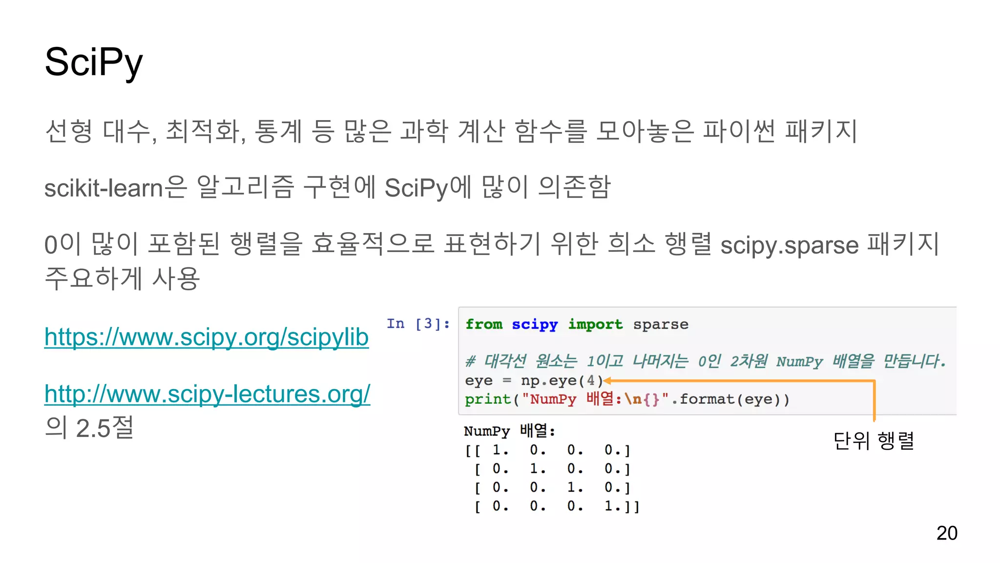 SciPy
선형 대수, 최적화, 통계 등 많은 과학 계산 함수를 모아놓은 파이썬 패키지
scikit-learn은 알고리즘 구현에 SciPy에 많이 의존함
0이 많이 포함된 행렬을 효율적으로 표현하기 위한 희소 행렬 scipy.sparse 패키지
주요하게 사용
https://www.scipy.org/scipylib
http://www.scipy-lectures.org/
의 2.5절
20
단위 행렬
 
