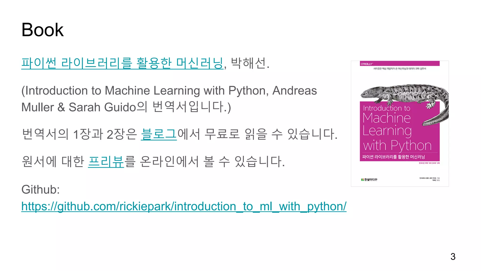 Book
파이썬 라이브러리를 활용한 머신러닝, 박해선.
(Introduction to Machine Learning with Python, Andreas
Muller & Sarah Guido의 번역서입니다.)
번역서의 1장과 2장은 블로그에서 무료로 읽을 수 있습니다.
원서에 대한 프리뷰를 온라인에서 볼 수 있습니다.
Github:
https://github.com/rickiepark/introduction_to_ml_with_python/
3
 