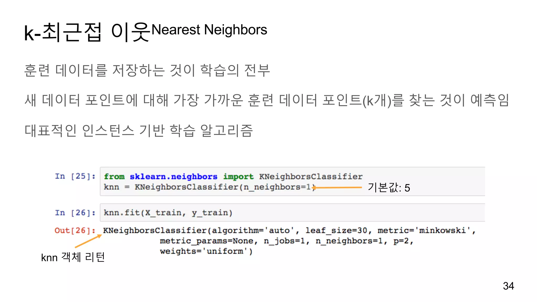 k-최근접 이웃Nearest Neighbors
훈련 데이터를 저장하는 것이 학습의 전부
새 데이터 포인트에 대해 가장 가까운 훈련 데이터 포인트(k개)를 찾는 것이 예측임
대표적인 인스턴스 기반 학습 알고리즘
34
기본값: 5
knn 객체 리턴
 