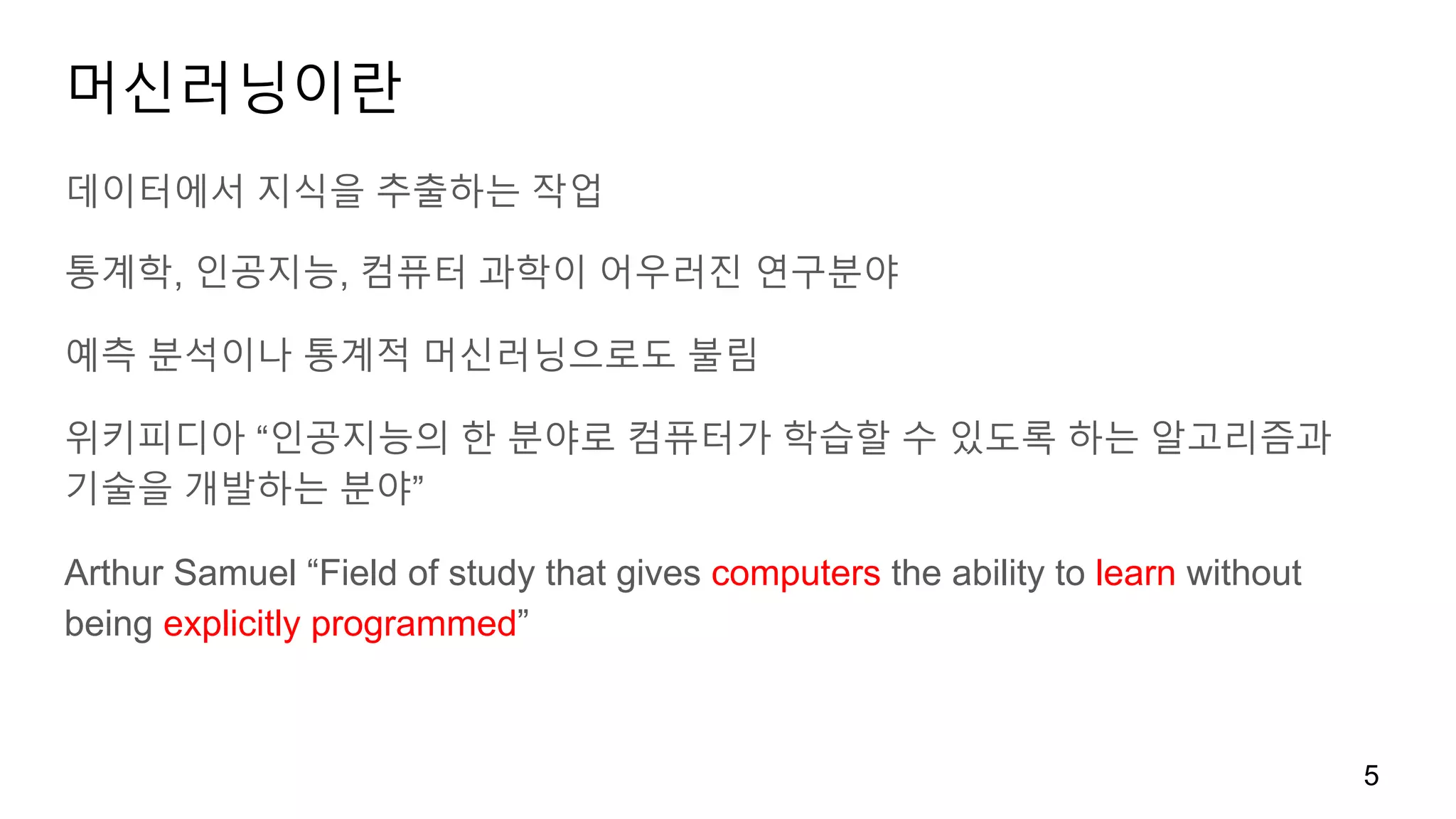 머신러닝이란
데이터에서 지식을 추출하는 작업
통계학, 인공지능, 컴퓨터 과학이 어우러진 연구분야
예측 분석이나 통계적 머신러닝으로도 불림
위키피디아 “인공지능의 한 분야로 컴퓨터가 학습할 수 있도록 하는 알고리즘과
기술을 개발하는 분야”
Arthur Samuel “Field of study that gives computers the ability to learn without
being explicitly programmed”
5
 