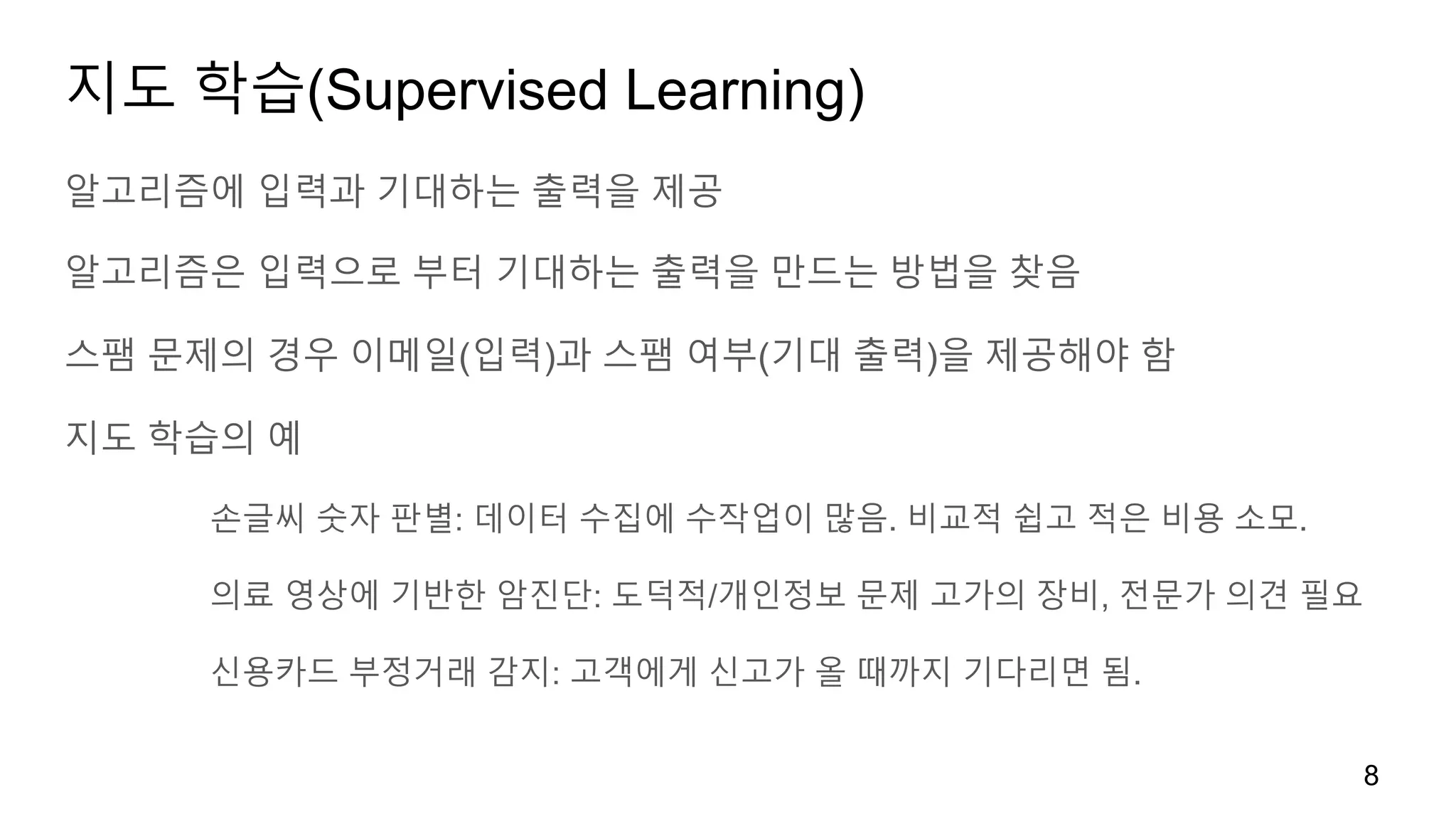 지도 학습(Supervised Learning)
알고리즘에 입력과 기대하는 출력을 제공
알고리즘은 입력으로 부터 기대하는 출력을 만드는 방법을 찾음
스팸 문제의 경우 이메일(입력)과 스팸 여부(기대 출력)을 제공해야 함
지도 학습의 예
손글씨 숫자 판별: 데이터 수집에 수작업이 많음. 비교적 쉽고 적은 비용 소모.
의료 영상에 기반한 암진단: 도덕적/개인정보 문제 고가의 장비, 전문가 의견 필요
신용카드 부정거래 감지: 고객에게 신고가 올 때까지 기다리면 됨.
8
 