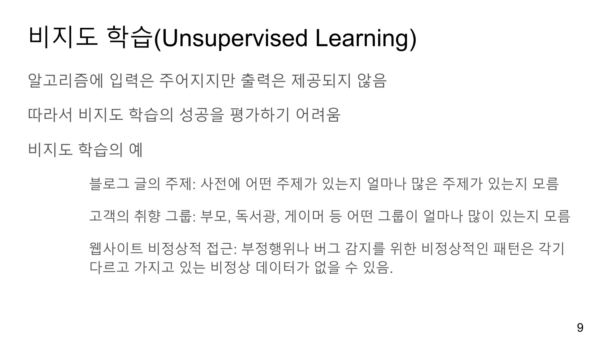 비지도 학습(Unsupervised Learning)
알고리즘에 입력은 주어지지만 출력은 제공되지 않음
따라서 비지도 학습의 성공을 평가하기 어려움
비지도 학습의 예
블로그 글의 주제: 사전에 어떤 주제가 있는지 얼마나 많은 주제가 있는지 모름
고객의 취향 그룹: 부모, 독서광, 게이머 등 어떤 그룹이 얼마나 많이 있는지 모름
웹사이트 비정상적 접근: 부정행위나 버그 감지를 위한 비정상적인 패턴은 각기
다르고 가지고 있는 비정상 데이터가 없을 수 있음.
9
 