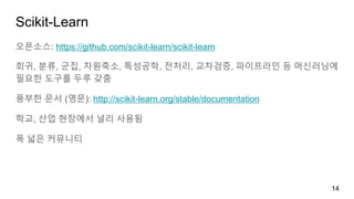 Scikit-Learn
오픈소스: https://github.com/scikit-learn/scikit-learn
회귀, 분류, 군집, 차원축소, 특성공학, 전처리, 교차검증, 파이프라인 등 머신러닝에
필요한 도구를 두루 갖춤
풍부한 문서 (영문): http://scikit-learn.org/stable/documentation
학교, 산업 현장에서 널리 사용됨
폭 넓은 커뮤니티
14
 
