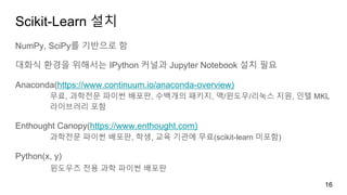 Scikit-Learn 설치
NumPy, SciPy를 기반으로 함
대화식 환경을 위해서는 IPython 커널과 Jupyter Notebook 설치 필요
Anaconda(https://www.continuum.io/anaconda-overview)
무료, 과학전문 파이썬 배포판, 수백개의 패키지, 맥/윈도우/리눅스 지원, 인텔 MKL
라이브러리 포함
Enthought Canopy(https://www.enthought.com)
과학전문 파이썬 배포판, 학생, 교육 기관에 무료(scikit-learn 미포함)
Python(x, y)
윈도우즈 전용 과학 파이썬 배포판
16
 