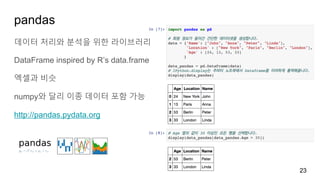 pandas
데이터 처리와 분석을 위한 라이브러리
DataFrame inspired by R’s data.frame
엑셀과 비슷
numpy와 달리 이종 데이터 포함 가능
http://pandas.pydata.org
23
 