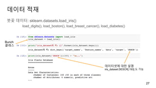 데이터 적재
붓꽃 데이터: sklearn.datasets.load_iris()
load_digits(), load_boston(), load_breast_cancer(), load_diabetes()
27
Bunch
클래스
데이터셋에 대한 설명
iris_dataset.DESCR[:193] 도 가능
 