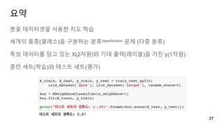 요약
붓꽃 데이터셋을 사용한 지도 학습
세개의 품종(클래스)을 구분하는 분류classification 문제 (다중 분류)
특성 데이터를 담고 있는 X(2차원)와 기대 출력(레이블)을 가진 y(1차원)
훈련 세트(학습)와 테스트 세트(평가)
37
 
