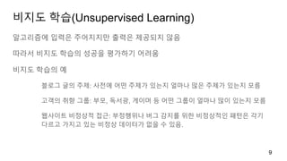 비지도 학습(Unsupervised Learning)
알고리즘에 입력은 주어지지만 출력은 제공되지 않음
따라서 비지도 학습의 성공을 평가하기 어려움
비지도 학습의 예
블로그 글의 주제: 사전에 어떤 주제가 있는지 얼마나 많은 주제가 있는지 모름
고객의 취향 그룹: 부모, 독서광, 게이머 등 어떤 그룹이 얼마나 많이 있는지 모름
웹사이트 비정상적 접근: 부정행위나 버그 감지를 위한 비정상적인 패턴은 각기
다르고 가지고 있는 비정상 데이터가 없을 수 있음.
9
 