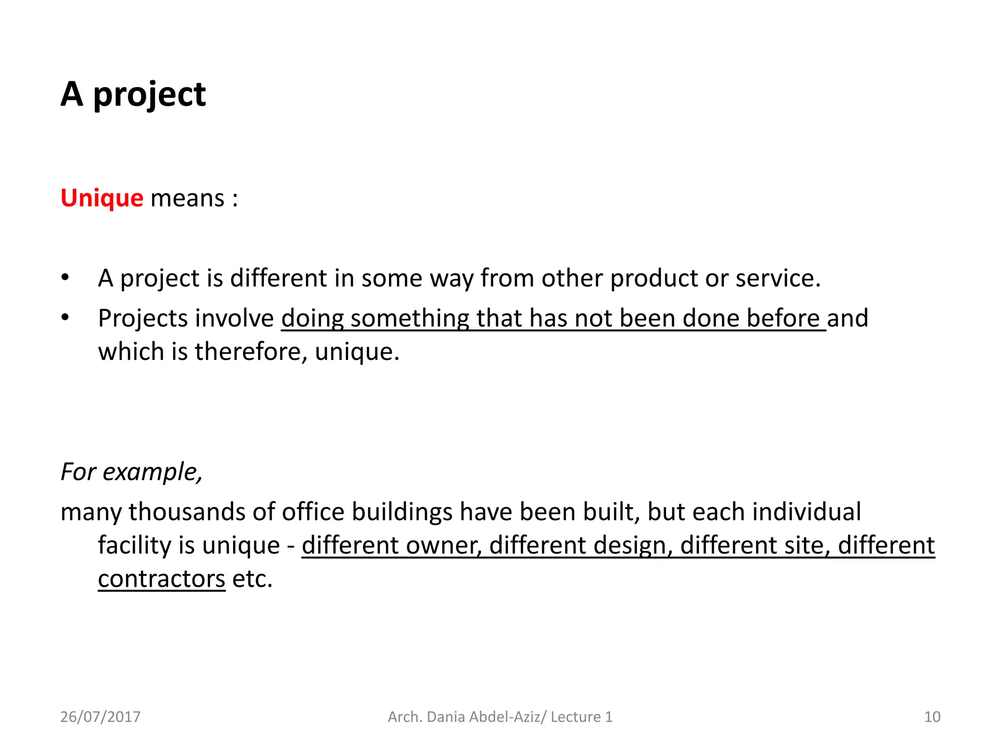 Unique means :
• A project is different in some way from other product or service.
• Projects involve doing something that has not been done before and
which is therefore, unique.
For example,
many thousands of office buildings have been built, but each individual
facility is unique - different owner, different design, different site, different
contractors etc.
26/07/2017 Arch. Dania Abdel-Aziz/ Lecture 1 10
A project
 