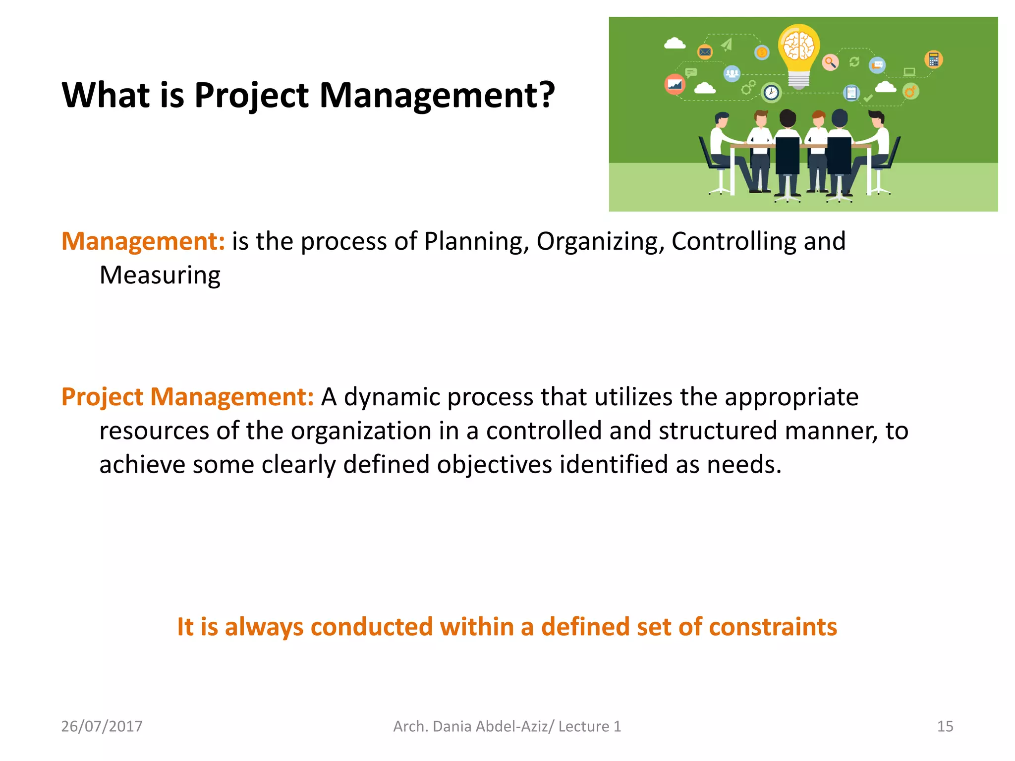 Management: is the process of Planning, Organizing, Controlling and
Measuring
Project Management: A dynamic process that utilizes the appropriate
resources of the organization in a controlled and structured manner, to
achieve some clearly defined objectives identified as needs.
It is always conducted within a defined set of constraints
26/07/2017 Arch. Dania Abdel-Aziz/ Lecture 1 15
What is Project Management?
 