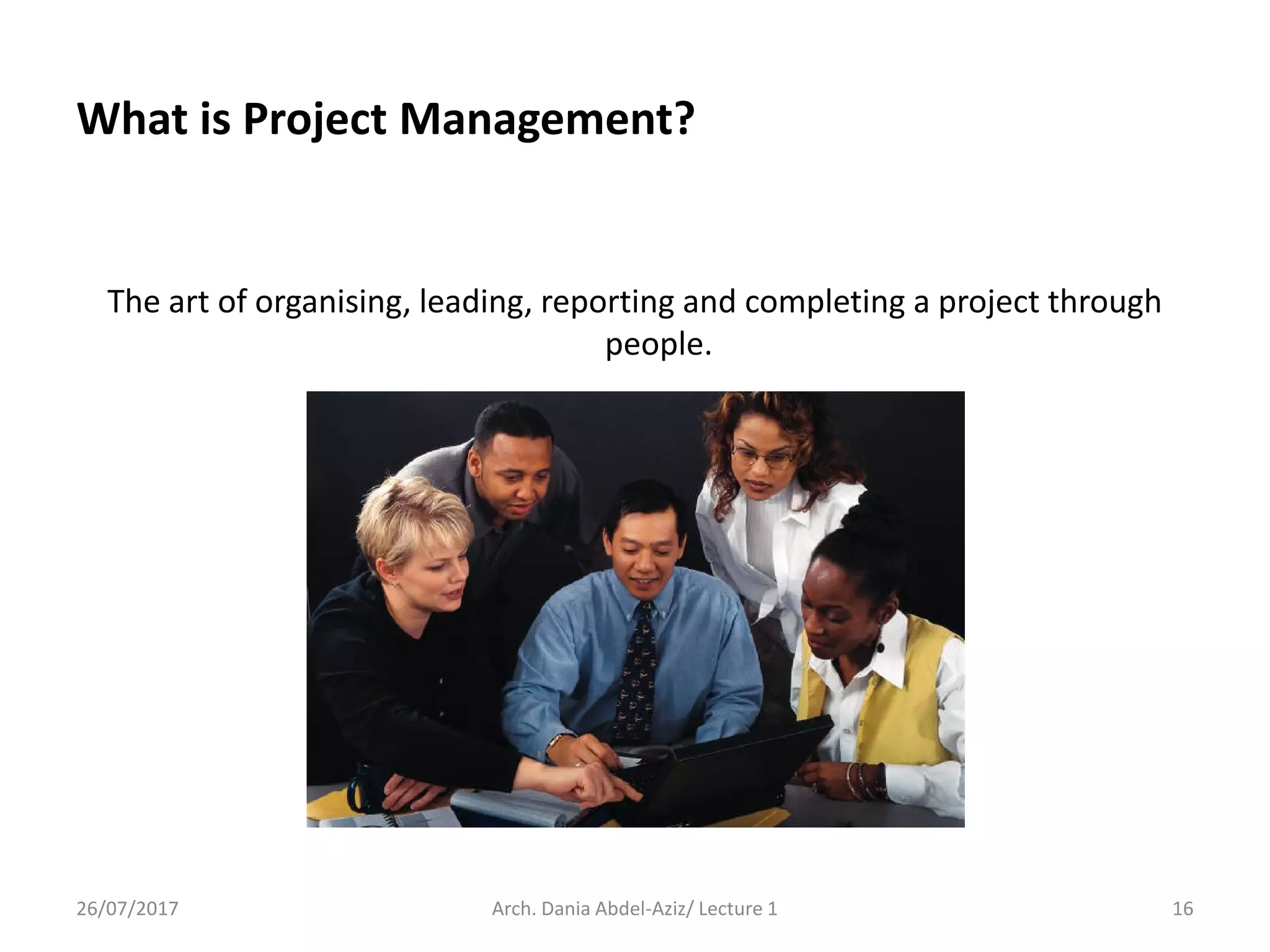 What is Project Management?
The art of organising, leading, reporting and completing a project through
people.
26/07/2017 Arch. Dania Abdel-Aziz/ Lecture 1 16
 