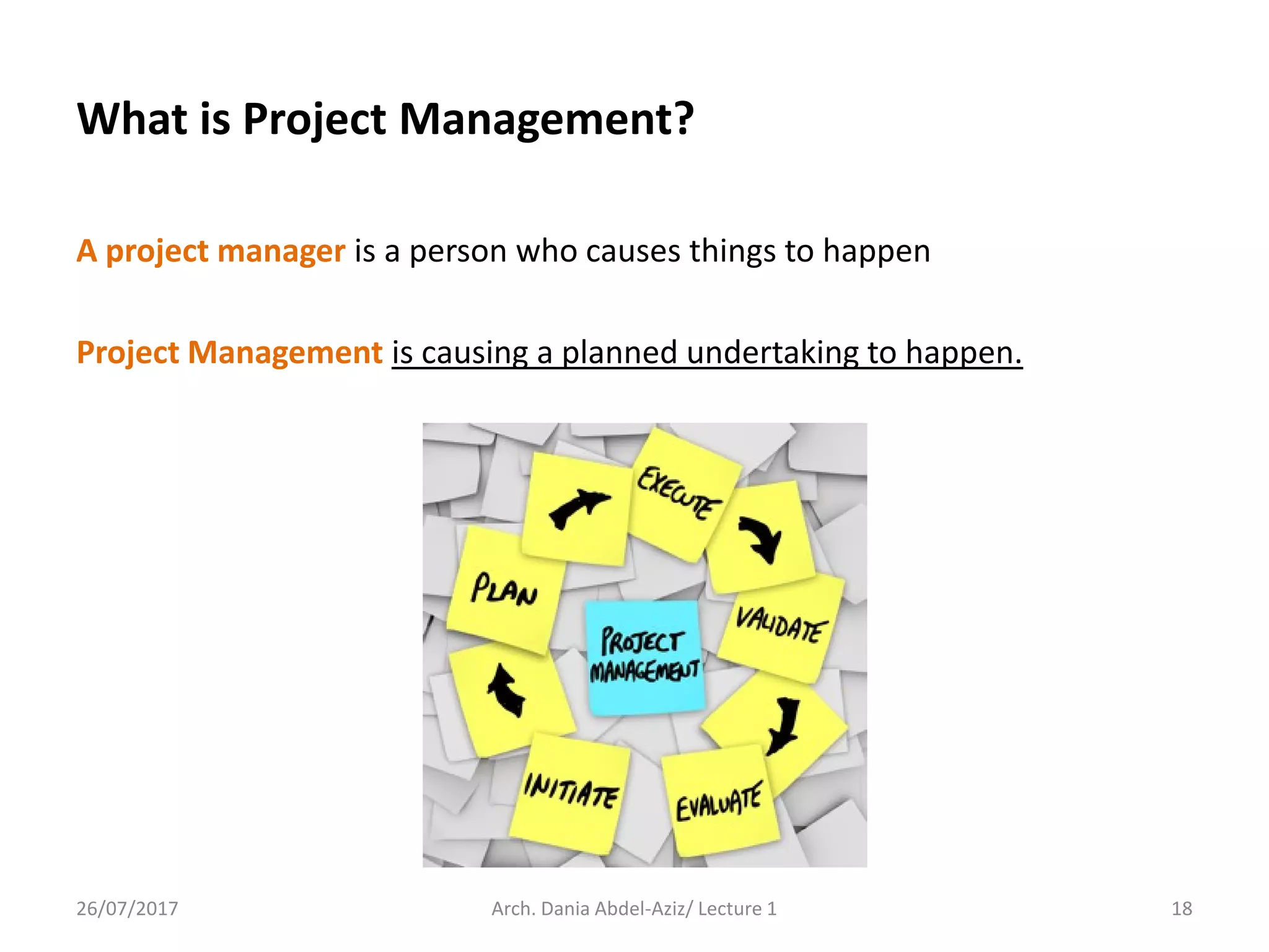 A project manager is a person who causes things to happen
Project Management is causing a planned undertaking to happen.
26/07/2017 Arch. Dania Abdel-Aziz/ Lecture 1 18
What is Project Management?
 
