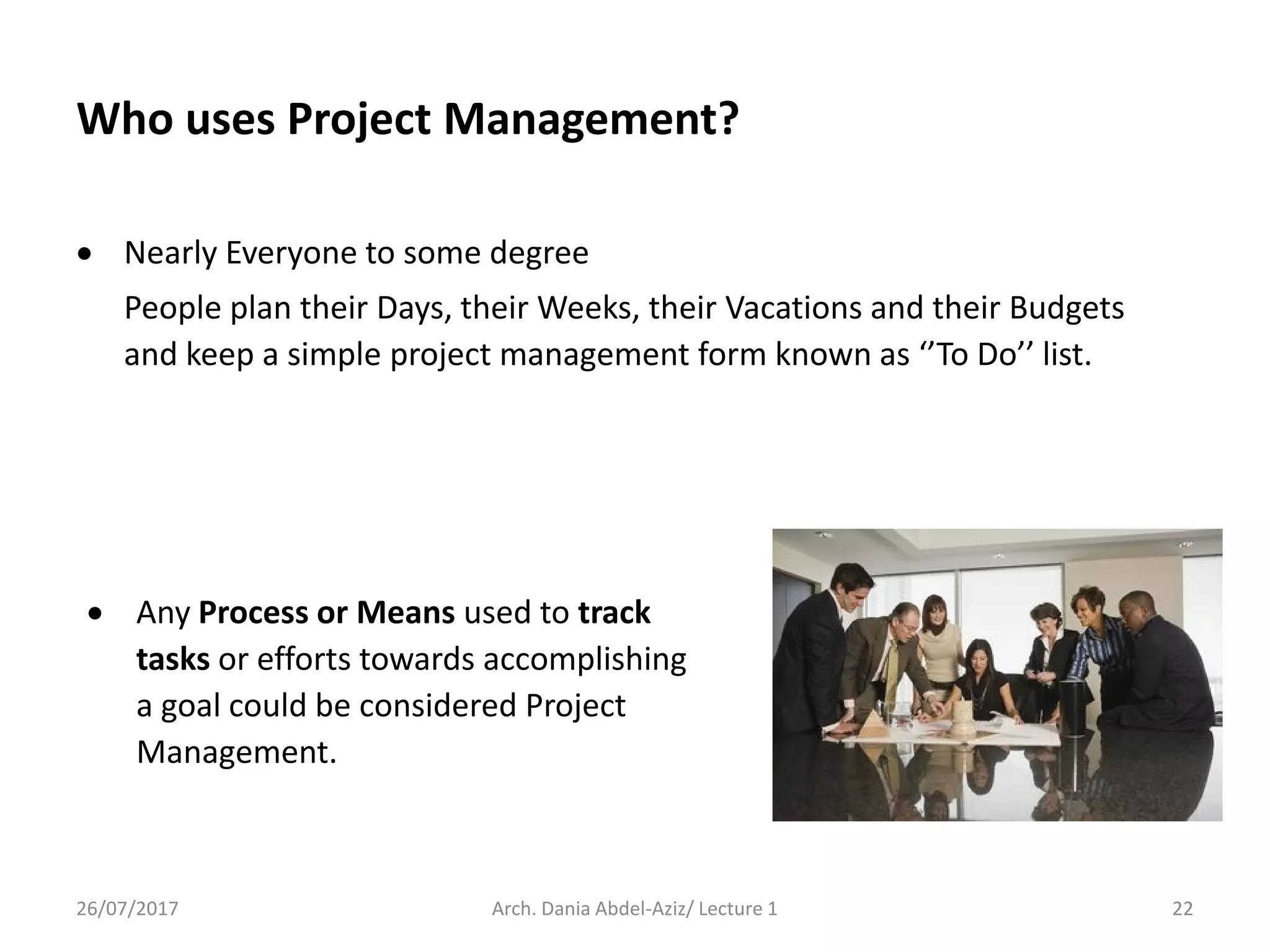 Who uses Project Management?
 Nearly Everyone to some degree
People plan their Days, their Weeks, their Vacations and their Budgets
and keep a simple project management form known as ‘’To Do’’ list.
26/07/2017 Arch. Dania Abdel-Aziz/ Lecture 1 22
 Any Process or Means used to track
tasks or efforts towards accomplishing
a goal could be considered Project
Management.
 