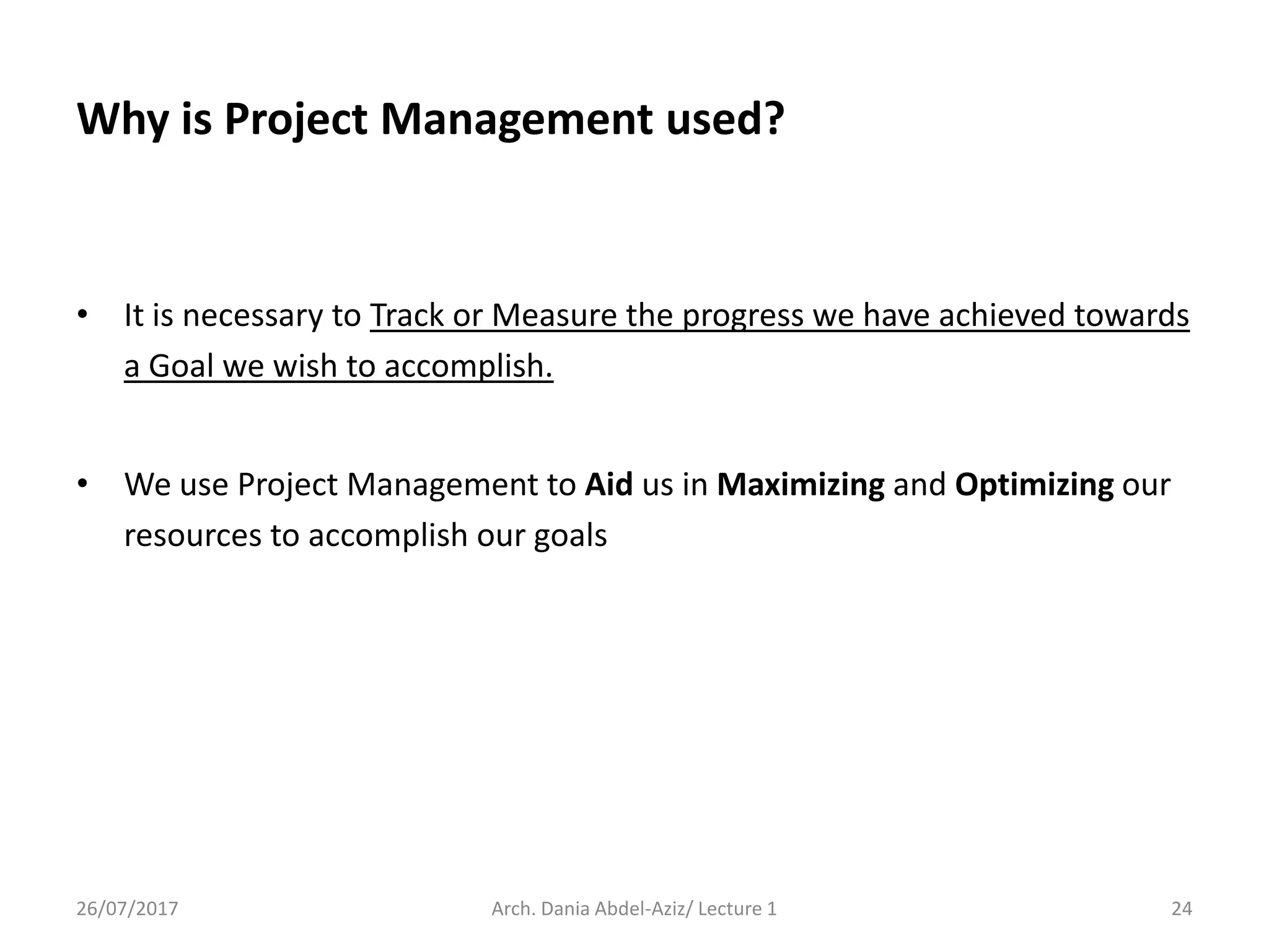 Why is Project Management used?
• It is necessary to Track or Measure the progress we have achieved towards
a Goal we wish to accomplish.
• We use Project Management to Aid us in Maximizing and Optimizing our
resources to accomplish our goals
26/07/2017 Arch. Dania Abdel-Aziz/ Lecture 1 24
 