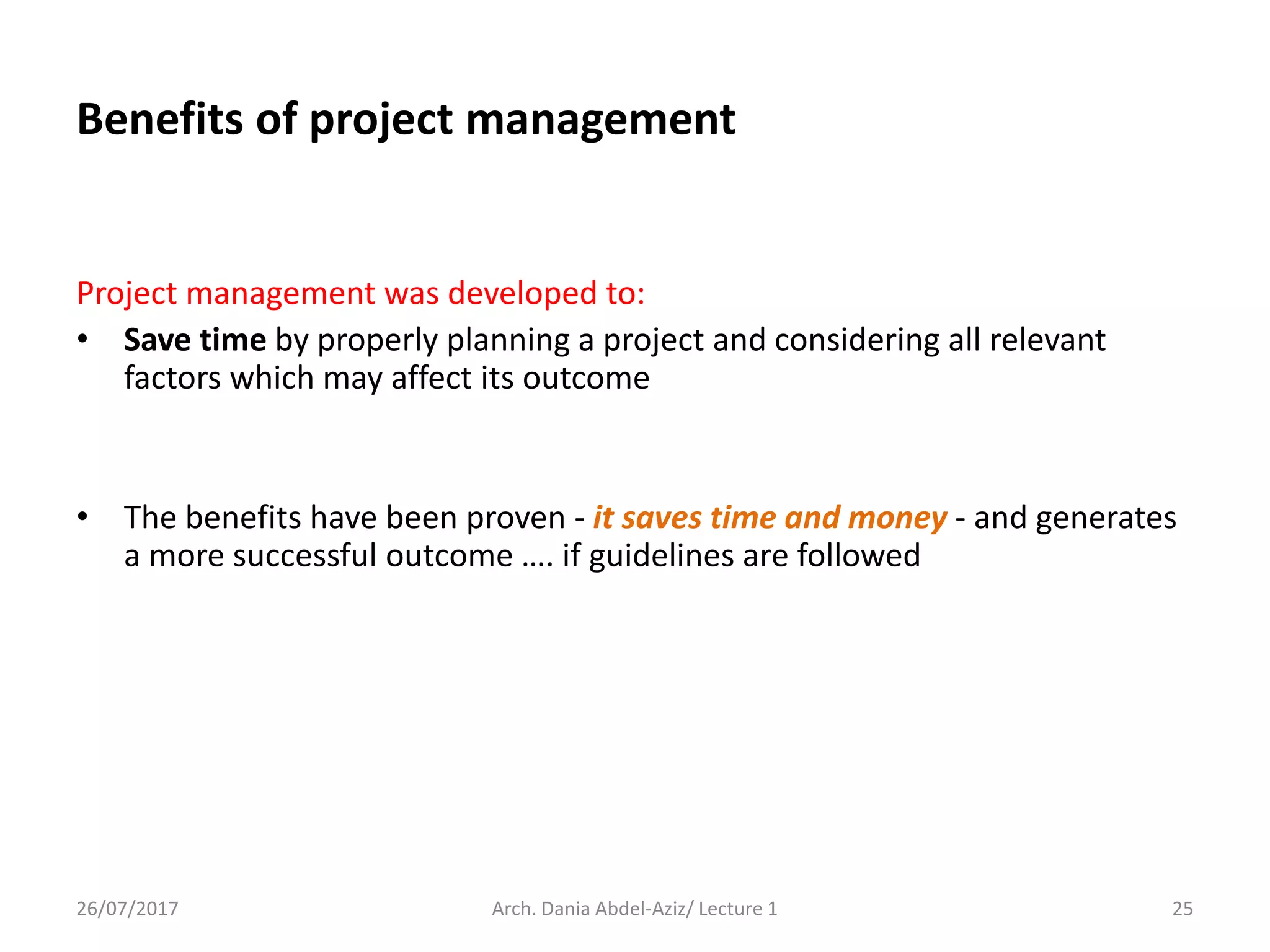 Benefits of project management
Project management was developed to:
• Save time by properly planning a project and considering all relevant
factors which may affect its outcome
• The benefits have been proven - it saves time and money - and generates
a more successful outcome …. if guidelines are followed
26/07/2017 Arch. Dania Abdel-Aziz/ Lecture 1 25
 