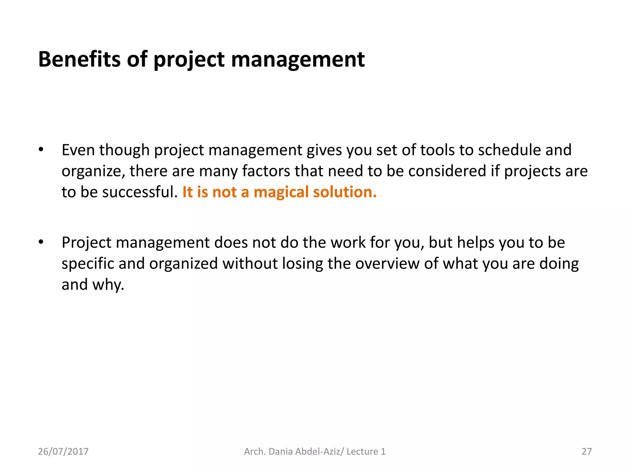 • Even though project management gives you set of tools to schedule and
organize, there are many factors that need to be considered if projects are
to be successful. It is not a magical solution.
• Project management does not do the work for you, but helps you to be
specific and organized without losing the overview of what you are doing
and why.
26/07/2017 Arch. Dania Abdel-Aziz/ Lecture 1 27
Benefits of project management
 