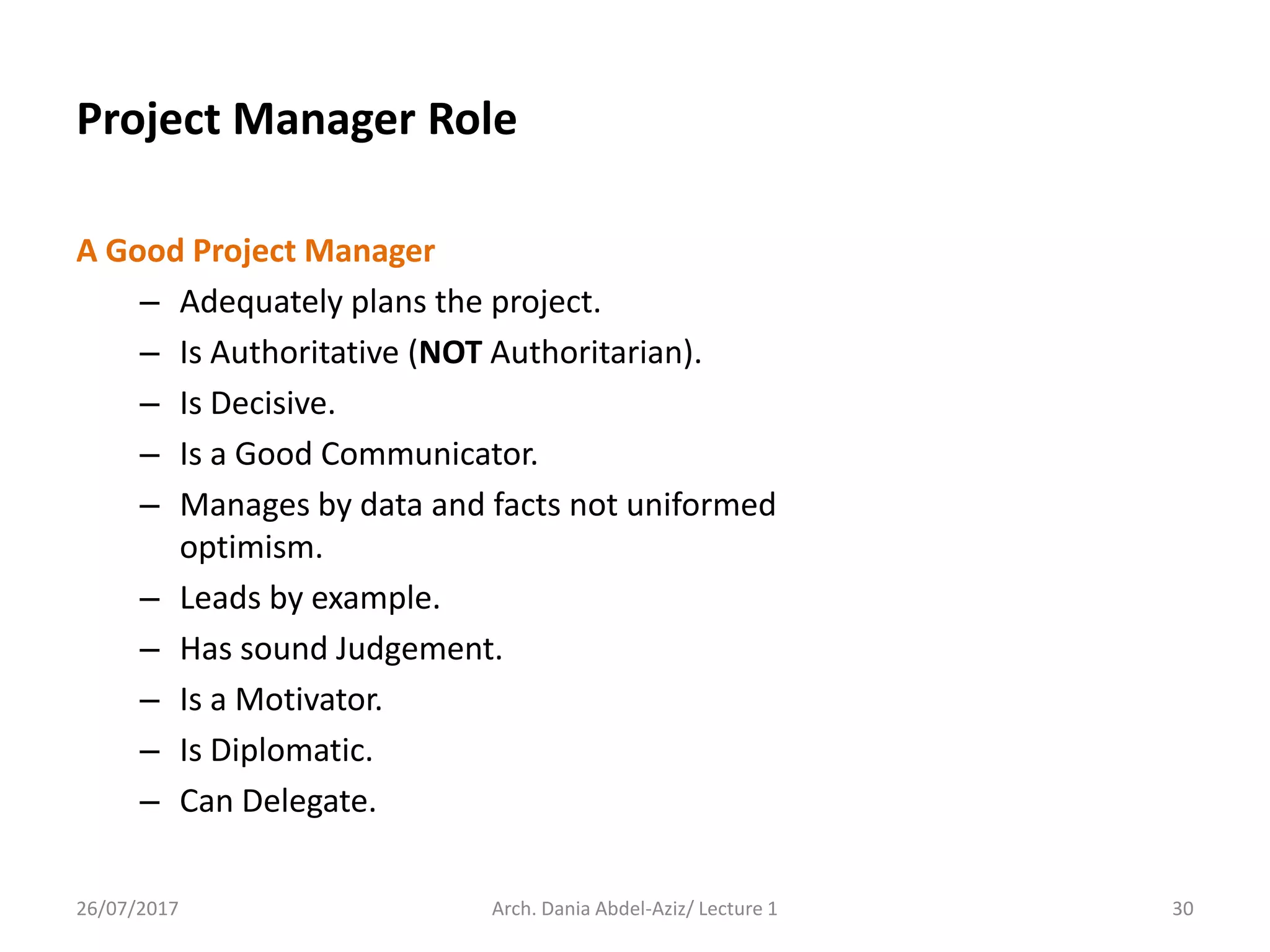 Project Manager Role
A Good Project Manager
– Adequately plans the project.
– Is Authoritative (NOT Authoritarian).
– Is Decisive.
– Is a Good Communicator.
– Manages by data and facts not uniformed
optimism.
– Leads by example.
– Has sound Judgement.
– Is a Motivator.
– Is Diplomatic.
– Can Delegate.
26/07/2017 Arch. Dania Abdel-Aziz/ Lecture 1 30
 