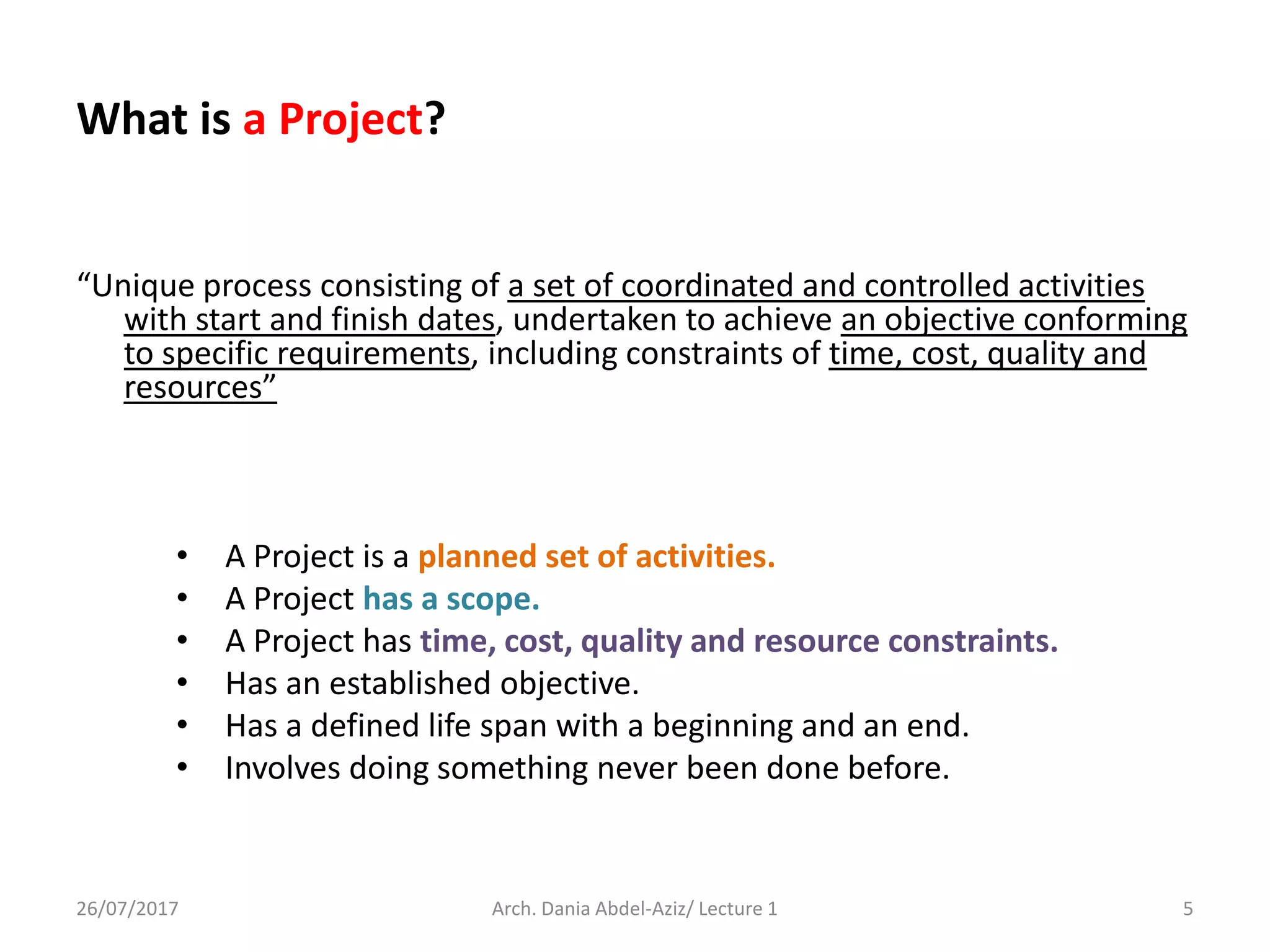 What is a Project?
“Unique process consisting of a set of coordinated and controlled activities
with start and finish dates, undertaken to achieve an objective conforming
to specific requirements, including constraints of time, cost, quality and
resources”
• A Project is a planned set of activities.
• A Project has a scope.
• A Project has time, cost, quality and resource constraints.
• Has an established objective.
• Has a defined life span with a beginning and an end.
• Involves doing something never been done before.
26/07/2017 Arch. Dania Abdel-Aziz/ Lecture 1 5
 