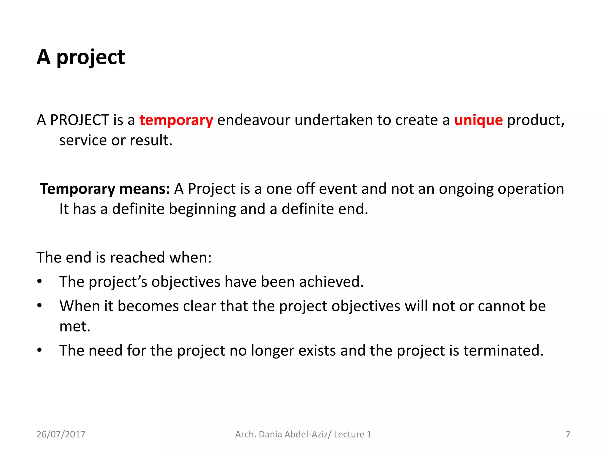 A PROJECT is a temporary endeavour undertaken to create a unique product,
service or result.
Temporary means: A Project is a one off event and not an ongoing operation
It has a definite beginning and a definite end.
The end is reached when:
• The project’s objectives have been achieved.
• When it becomes clear that the project objectives will not or cannot be
met.
• The need for the project no longer exists and the project is terminated.
26/07/2017 Arch. Dania Abdel-Aziz/ Lecture 1 7
A project
 