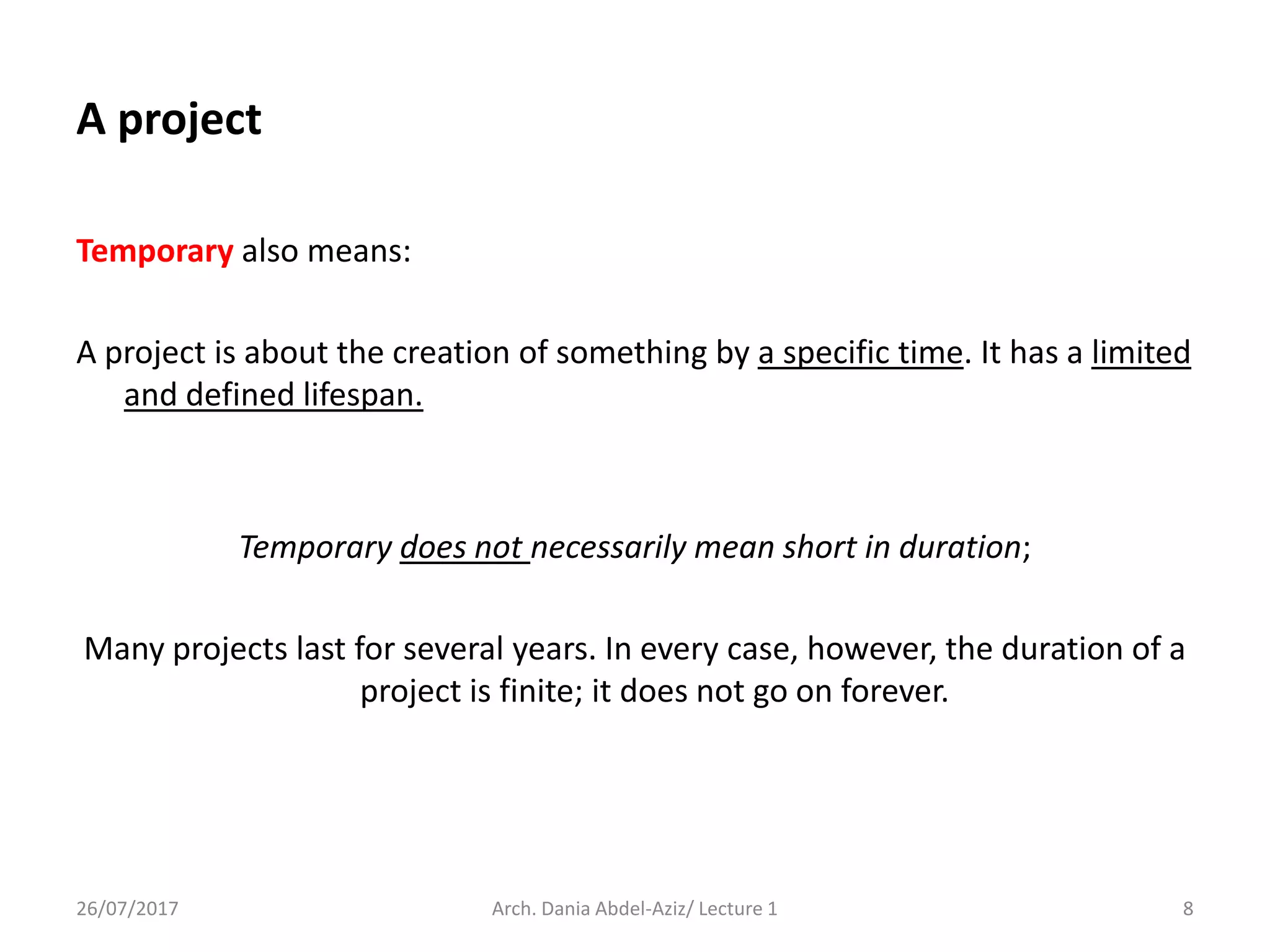Temporary also means:
A project is about the creation of something by a specific time. It has a limited
and defined lifespan.
Temporary does not necessarily mean short in duration;
Many projects last for several years. In every case, however, the duration of a
project is finite; it does not go on forever.
26/07/2017 Arch. Dania Abdel-Aziz/ Lecture 1 8
A project
 