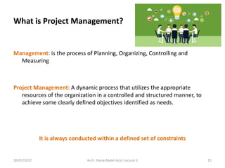 Management: is the process of Planning, Organizing, Controlling and
Measuring
Project Management: A dynamic process that utilizes the appropriate
resources of the organization in a controlled and structured manner, to
achieve some clearly defined objectives identified as needs.
It is always conducted within a defined set of constraints
26/07/2017 Arch. Dania Abdel-Aziz/ Lecture 1 15
What is Project Management?
 