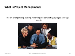 What is Project Management?
The art of organising, leading, reporting and completing a project through
people.
26/07/2017 Arch. Dania Abdel-Aziz/ Lecture 1 16
 