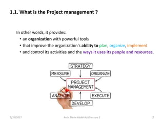 In other words, it provides:
• an organization with powerful tools
• that improve the organization's ability to plan, organize, implement
• and control its activities and the ways it uses its people and resources.
7/26/2017 17Arch. Dania Abdel-Aziz/ lecture 2
1.1. What is the Project management ?
 