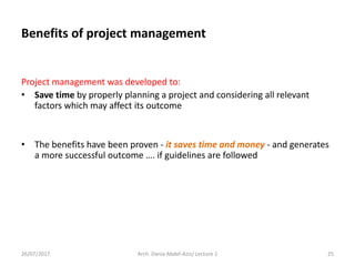 Benefits of project management
Project management was developed to:
• Save time by properly planning a project and considering all relevant
factors which may affect its outcome
• The benefits have been proven - it saves time and money - and generates
a more successful outcome …. if guidelines are followed
26/07/2017 Arch. Dania Abdel-Aziz/ Lecture 1 25
 