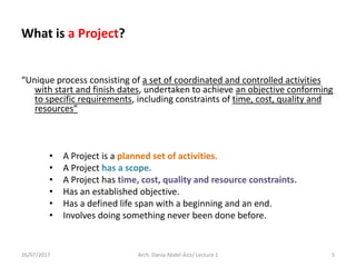 What is a Project?
“Unique process consisting of a set of coordinated and controlled activities
with start and finish dates, undertaken to achieve an objective conforming
to specific requirements, including constraints of time, cost, quality and
resources”
• A Project is a planned set of activities.
• A Project has a scope.
• A Project has time, cost, quality and resource constraints.
• Has an established objective.
• Has a defined life span with a beginning and an end.
• Involves doing something never been done before.
26/07/2017 Arch. Dania Abdel-Aziz/ Lecture 1 5
 