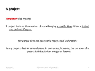 Temporary also means:
A project is about the creation of something by a specific time. It has a limited
and defined lifespan.
Temporary does not necessarily mean short in duration;
Many projects last for several years. In every case, however, the duration of a
project is finite; it does not go on forever.
26/07/2017 Arch. Dania Abdel-Aziz/ Lecture 1 8
A project
 