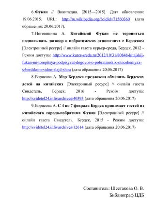 6.Фукан // Википедия. [2015—2015]. Дата обновления:
19.06.2015. URL: http://ru.wikipedia.org/?oldid=71560360 (дата
обращения: 20.06.2017).
7.Ноговицина А. Китайский Фукан не торопиться
подписывать договор о побратимских отношениях с Бердском
[Электронный ресурс] // онлайн газета курьер-среда, Бердск, 2012 -
Режим доступа: http://www.kurer-sreda.ru/2012/10/31/80848-kitajskij-
fukan-ne-toropitsya-podpisyvat-dogovor-o-pobratimskix-otnosheniyax-
s-berdskom-video-slajd-shou (дата обращения 20.06.2017)
8.Борисова А. Мэр Бердска предложил обменять бердских
детей на китайских [Электронный ресурс] // онлайн газета
Свидетель, Бердск, 2016 - Режим доступа:
http://svidetel24.info/archives/40393 (дата обращения 20.06.2017)
9.Борисова А. С 4 по 7 февраля Бердск принимает гостей из
китайского города-побратима Фукан [Электронный ресурс] //
онлайн газета Свидетель, Бердск, 2015 - Режим доступа:
http://svidetel24.info/archives/12614 (дата обращения 20.06.2017)
Составитель: Шестакова О. В.
Библиограф ЦДБ
 