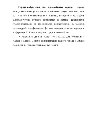 Города-побратимы, или породнённые города— города,
между которыми установлены постоянные дружественные связи
для взаимного ознакомления с жизнью, историей и культурой.
Сотрудничество городов выражается в обмене делегациями,
художественными и спортивными коллективами, выставками,
литературой, кинофильмами, фотоматериалами о жизни городов и
информацией об опыте ведения городского хозяйства.
У Бердска на данный момент есть только два побратима –
Фукан и Белый. С ними администрация нашего города и другие
организации города активно сотрудничают.
 