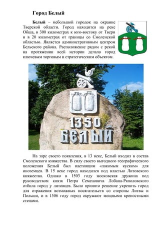 Город Белый
Белый – небольшой городок на окраине
Тверской области. Город находится на реке
Обша, в 300 километрах к юго-востоку от Твери
и в 20 километрах от границы со Смоленской
областью. Является административным центром
Бельского района. Расположение рядом с рекой
на протяжении всей истории делало город
ключевым торговым и стратегическим объектом.
На заре своего появления, в 13 веке, Белый входил в состав
Смоленского княжества. В силу своего выгодного географического
положения Белый был настоящим «лакомым куском» для
иноземцев. В 15 веке город находился под властью Литовского
княжества. Однако в 1503 году московская дружина под
руководством князя Петра Семеновича Лобана-Ряполовского
отбила город у литовцев. Было принято решение укрепить город
для отражения возможных посягательств со стороны Литвы и
Польши, и в 1506 году город окружают мощными крепостными
стенами.
 