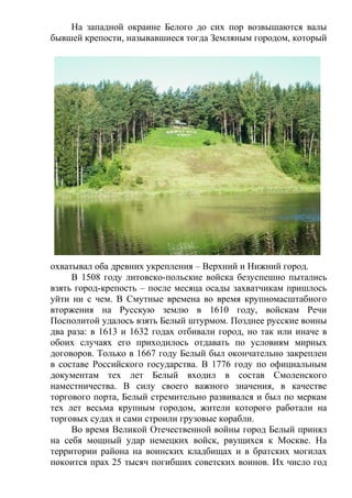 На западной окраине Белого до сих пор возвышаются валы
бывшей крепости, называвшиеся тогда Земляным городом, который
охватывал оба древних укрепления – Верхний и Нижний город.
В 1508 году литовско-польские войска безуспешно пытались
взять город-крепость – после месяца осады захватчикам пришлось
уйти ни с чем. В Смутные времена во время крупномасштабного
вторжения на Русскую землю в 1610 году, войскам Речи
Посполитой удалось взять Белый штурмом. Позднее русские воины
два раза: в 1613 и 1632 годах отбивали город, но так или иначе в
обоих случаях его приходилось отдавать по условиям мирных
договоров. Только в 1667 году Белый был окончательно закреплен
в составе Российского государства. В 1776 году по официальным
документам тех лет Белый входил в состав Смоленского
наместничества. В силу своего важного значения, в качестве
торгового порта, Белый стремительно развивался и был по меркам
тех лет весьма крупным городом, жители которого работали на
торговых судах и сами строили грузовые корабли.
Во время Великой Отечественной войны город Белый принял
на себя мощный удар немецких войск, рвущихся к Москве. На
территории района на воинских кладбищах и в братских могилах
покоится прах 25 тысяч погибших советских воинов. Их число год
 