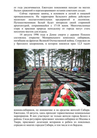 от года увеличивается. Ежегодно поисковики находят на местах
былых сражений и перезахоранивают останки советских солдат.
Сейчас горожане заняты, в основном в легкой и пищевой
промышленности. На территории Бельского района действуют
несколько лесозаготовительных предприятий и лесопилок.
Путешественникам Белый будет интересен своей старинной
архитектурой, сохранившейся с 17-18 веков. Многочисленные
озера и красивая природа неподалеку от города могут стать
неплохим местом для отдыха.
14 августа 1996 года в Длине смерти у деревни Плоское
состоялось открытие Мемориального комплекса сибирякам,
погибшим на фронтах Великой Отечественной войны. Сооружен он
у братского захоронения, в котором покоится прах 12,5 тысяч
воинов-сибиряков, по инициативе и на средства жителей Сибири.
Ежегодно, 14 августа, здесь проходят торжественные поминальные
мероприятия. В них участвуют не только жители города Белого и
района. Сюда регулярно приезжают земляки-сибиряки из Москвы и
Твери, приезжают делегации ветеранов и ребята из поисковых
отрядов из многих городов Сибири, в том числе и из Бердска.
 