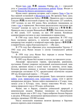 Фукан (кит. упр. 阜康, пиньинь: Fùkāng, уйг. ) — городской
уезд в Синьцзян-Уйгурском автономном районе Китая. Входит в
состав Чанцзи-Хуэйского автономного округа.
Фукан имеет древнюю историю, ещё в период Хань и Тан он
был важной остановкой в Шелковом пути. Во времена Хань здесь
располагалось княжество Бэйлу (卑陸國). Правитель жил в долине
Ганьдан (乾當) на восточной стороне гор. Население: 227 семейств,
1387 человек, из них 422 воина. Пять китайских чиновников, во
главе с хоу и переводчик. Восточные располагалось восточное или
"позднее" (смотря по пути из Чанани) Бэйлу-хоу ( 卑 陸 後 國 ).
Правитель жил в долине Фаньцюйлей (番渠類). Население состояло
из 462 семей, 1137 человек, из них 350 воинов. Китайская
администрация состояла из двух чиновников и переводчика.
В 1760 году здесь было заложено укрепление. В 1763 году
была построена крепость, в качестве названия для которой
император взял второй и четвёртый иероглифы фразы «物阜民康»
(«зверей богато, народ благоденствует») — «Фу кан».
В 1776 году был образован уезд, подчиняющийся Урумчи. С
1943 года уезд Фукан входил в состав Специального района
Урумчи.
В 1958 году уезд Фукан был передан в состав Чанцзи-
Хуэйского автономного округа.
В 1992 году Фукан был поднят в статусе до городского уезда.
Ландшафт представлен горами, предгорьями, равнинами,
пустынями. Климат умеренно засушливый, континентальный, зима
долгая, признаки весны и осени часто не заметны, летом жара,
большая разница дневных и ночных температур. Среднегодовая
температура составляет 6,7°C, среднегодовое количество осадков
205 мм, безморозный период — 174 дней.
Фукан богат природными ресурсами. Здесь находятся залежи
нефти, угля, природного газа, известняка, глины, соли и другие
минеральные ресурсы. Запасы нефти оцениваются в 15 млрд. тонн,
запасы угля в 8,4 млрд. тонн, запасы известняка 90 млн. тонн,
запасы природного газа в 150 млрд. кубометров.
Фукан, как и Бердск, славится уникальной природой и
живописными видами. Впервые чиновники из Поднебесной
посетили Бердск еще в 2011 году. Город-побратим больше Бердска
в два раза. В Фукане, являющемся промышленном и туристическом
центром, проживает 228 000 человек.
После нескольких взаимных визитов фуканцы и бердчане
решили скрепить свои отношения.
 