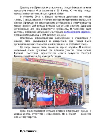 Договор о побратимских отношениях между Бердском и этим
городским уездом был заключен в 2013 году. С тех пор между
городами идет активный культурный обмен.
В сентябре 2016 г. Бердск посетила делегация из города
Фукан, 9 школьников и 3 учителя из экспериментальной начальной
школы. Приехали по заключенному соглашению о сотрудничестве
между школой №8 города Бердска для обмена опытом. Бердчане
организовали для них интересную программу. В частности всем
составом китайская делегация участвовала карнавальном шествии,
прошедшим в Бердске к 300-летнему юбилею.
Программа, приготовленная коллективом и учащимися 8
школы, была насыщенной и интересной. Для гостей были
организованы мастер-классы, их приглашали на открытые уроки.
Во дворе школы было посажено дерево дружбы. В посадке
маленькой очень пушистой ели приняли участие глава города
Евгений Шестернин, председатель совета депутатов Валерий
Бадьин, китайские и бердские ребятишки.
Пока взаимодействие городов-братьев происходит только в
сферах спорта, культуры и образования. Но в планах — развитие
бизнес-партнерства.
Источники:
 