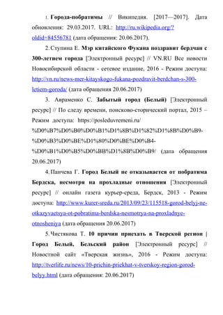 1. Города-побратимы // Википедия. [2017—2017]. Дата
обновления:+29.03.2017.+URL:+http://ru.wikipedia.org/?
oldid=84556781 (дата обращения: 20.06.2017).
2.Ступина Е. Мэр китайского Фукана поздравит бердчан с
300-летием города [Электронный ресурс] // VN.RU Все новости
Новосибирской области - сетевое издание, 2016 - Режим доступа:
http://vn.ru/news-mer-kitayskogo-fukana-pozdravit-berdchan-s-300-
letiem-goroda/ (дата обращения 20.06.2017)
3. Авраменко С. Забытый город (Белый) [Электронный
ресурс] // По следу времени, поисково-сторический портал, 2015 –
Режим+доступа:+https://posleduvremeni.ru/
%D0%B7%D0%B0%D0%B1%D1%8B%D1%82%D1%8B%D0%B9-
%D0%B3%D0%BE%D1%80%D0%BE%D0%B4-
%D0%B1%D0%B5%D0%BB%D1%8B%D0%B9/ (дата обращения
20.06.2017)
4.Панчева Г. Город Белый не отказывается от побратима
Бердска, несмотря на прохладные отношения [Электронный
ресурс] // онлайн газета курьер-среда, Бердск, 2013 - Режим
доступа: http://www.kurer-sreda.ru/2013/09/23/115518-gorod-belyj-ne-
otkazyvaetsya-ot-pobratima-berdska-nesmotrya-na-proxladnye-
otnosheniya (дата обращения 20.06.2017)
5.Чистякова Т. 10 причин приехать в Тверской регион |
Город Белый, Бельский район [Электронный ресурс] //
Новостной сайт «Тверская жизнь», 2016 - Режим доступа:
http://tverlife.ru/news/10-prichin-priekhat-v-tverskoy-region-gorod-
belyy.html (дата обращения: 20.06.2017)
 